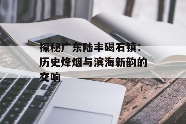 探秘广东陆丰碣石镇：历史烽烟与滨海新韵的交响-第1张图片-
