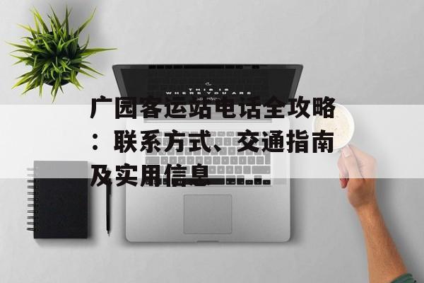 广园客运站电话全攻略：联系方式、交通指南及实用信息-第1张图片-