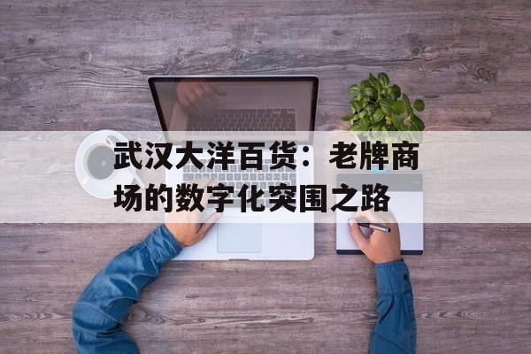 武汉大洋百货：老牌商场的数字化突围之路-第1张图片-