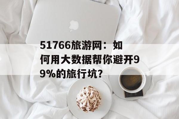 51766旅游网：如何用大数据帮你避开99%的旅行坑？-第1张图片-