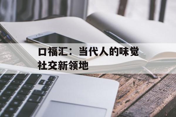 口福汇：当代人的味觉社交新领地-第1张图片-