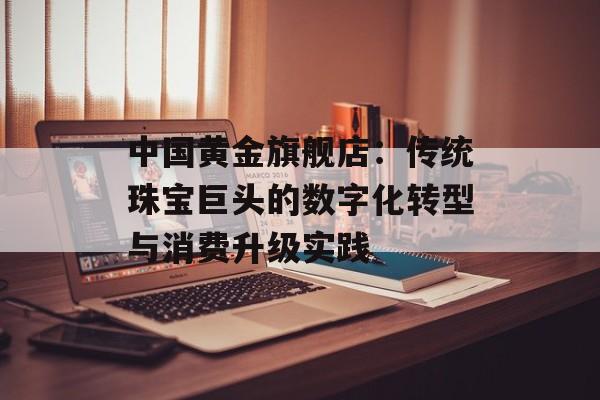 中国黄金旗舰店：传统珠宝巨头的数字化转型与消费升级实践-第1张图片-
