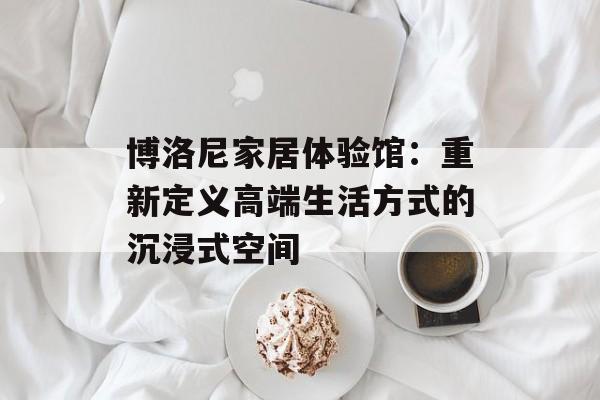 博洛尼家居体验馆：重新定义高端生活方式的沉浸式空间-第1张图片-