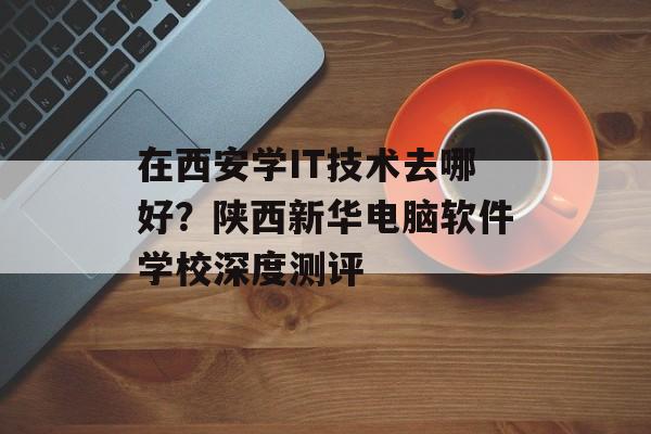 在西安学IT技术去哪好？陕西新华电脑软件学校深度测评-第1张图片-