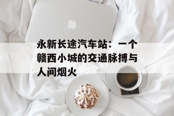 永新长途汽车站：一个赣西小城的交通脉搏与人间烟火-第1张图片-