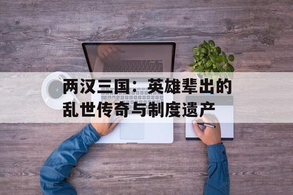 两汉三国：英雄辈出的乱世传奇与制度遗产-第1张图片-