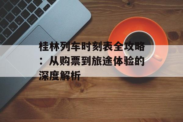 桂林列车时刻表全攻略：从购票到旅途体验的深度解析-第1张图片-