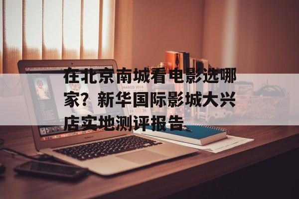 在北京南城看电影选哪家？新华国际影城大兴店实地测评报告-第1张图片-