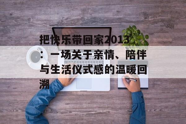 把快乐带回家2013：一场关于亲情、陪伴与生活仪式感的温暖回溯-第1张图片-