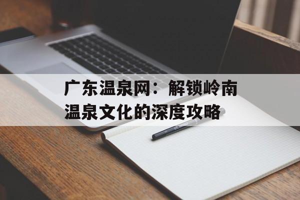 广东温泉网：解锁岭南温泉文化的深度攻略-第1张图片-