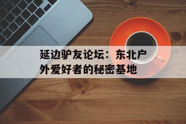 延边驴友论坛：东北户外爱好者的秘密基地-第1张图片-