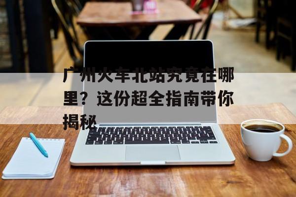 广州火车北站究竟在哪里？这份超全指南带你揭秘-第1张图片-