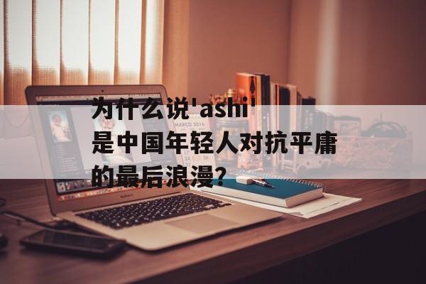 为什么说'ashi'是中国年轻人对抗平庸的最后浪漫？-第1张图片-