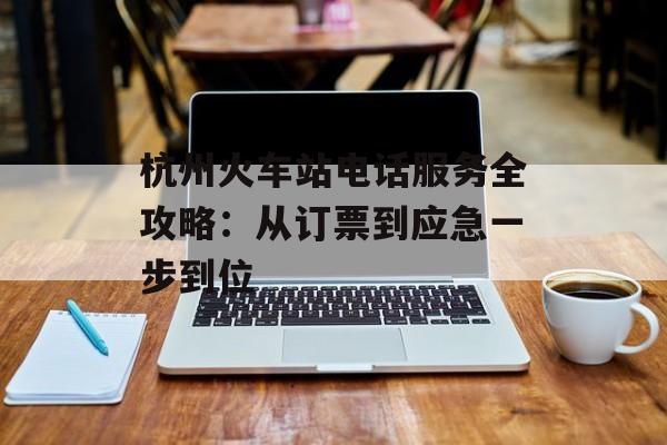杭州火车站电话服务全攻略：从订票到应急一步到位-第1张图片-