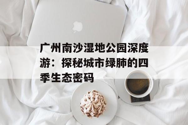 广州南沙湿地公园深度游：探秘城市绿肺的四季生态密码-第1张图片-
