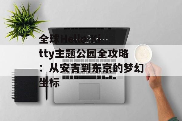 全球Hello Kitty主题公园全攻略：从安吉到东京的梦幻坐标-第1张图片-
