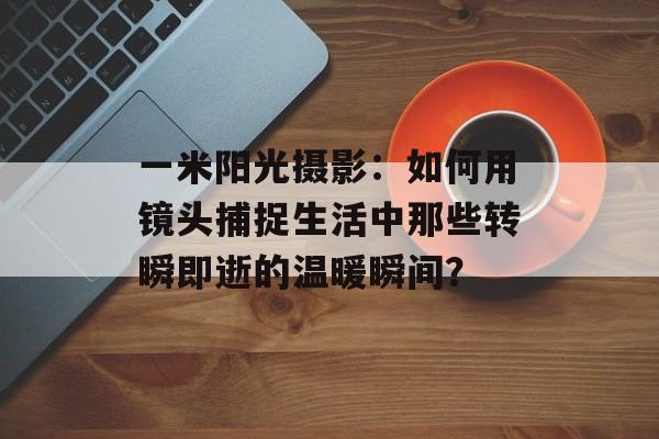 一米阳光摄影：如何用镜头捕捉生活中那些转瞬即逝的温暖瞬间？-第1张图片-