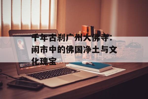 千年古刹广州大佛寺：闹市中的佛国净土与文化瑰宝-第1张图片-
