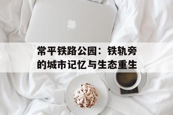 常平铁路公园：铁轨旁的城市记忆与生态重生-第1张图片-