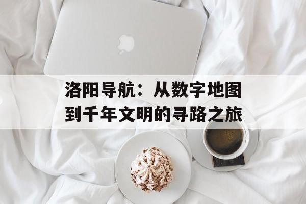 洛阳导航：从数字地图到千年文明的寻路之旅-第1张图片-