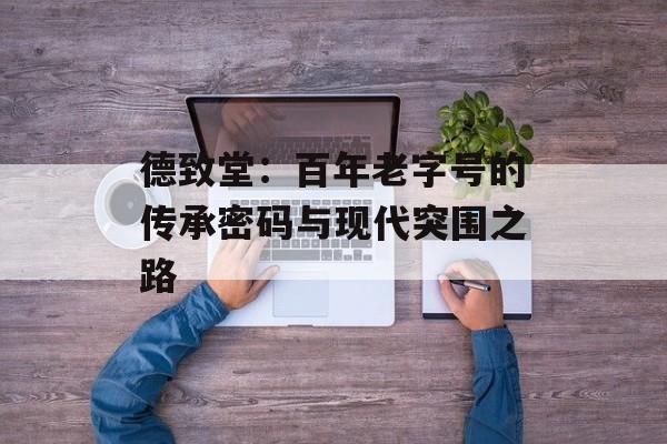 德致堂：百年老字号的传承密码与现代突围之路-第1张图片-