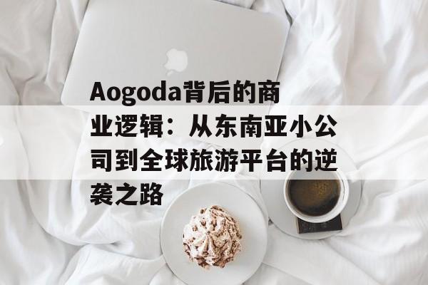 Aogoda背后的商业逻辑：从东南亚小公司到全球旅游平台的逆袭之路-第1张图片-