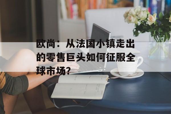 欧尚：从法国小镇走出的零售巨头如何征服全球市场？-第1张图片-