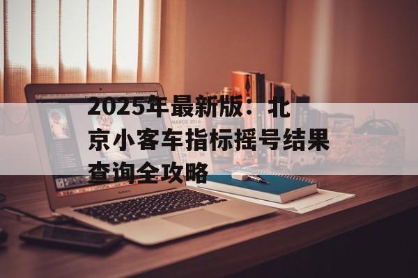 2025年最新版：北京小客车指标摇号结果查询全攻略-第1张图片-