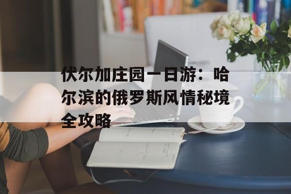 伏尔加庄园一日游：哈尔滨的俄罗斯风情秘境全攻略-第1张图片-