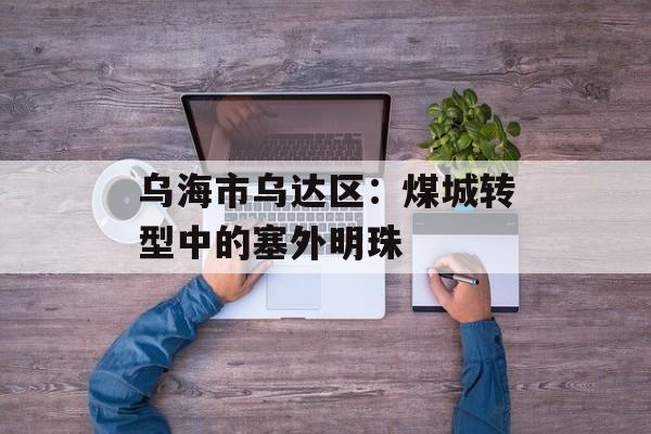 乌海市乌达区：煤城转型中的塞外明珠-第1张图片-