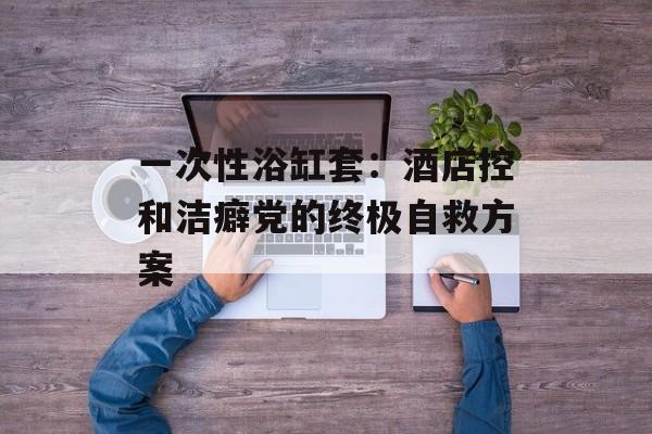 一次性浴缸套：酒店控和洁癖党的终极自救方案-第1张图片-