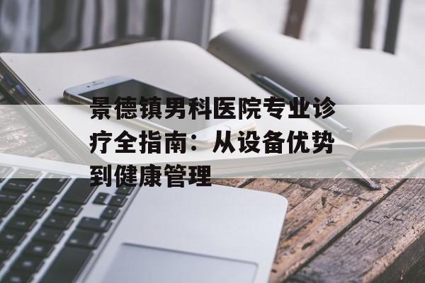 景德镇男科医院专业诊疗全指南：从设备优势到健康管理-第1张图片-