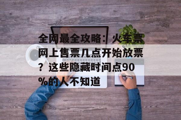 全网最全攻略：火车票网上售票几点开始放票？这些隐藏时间点90%的人不知道-第1张图片-