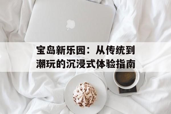 宝岛新乐园：从传统到潮玩的沉浸式体验指南-第1张图片-