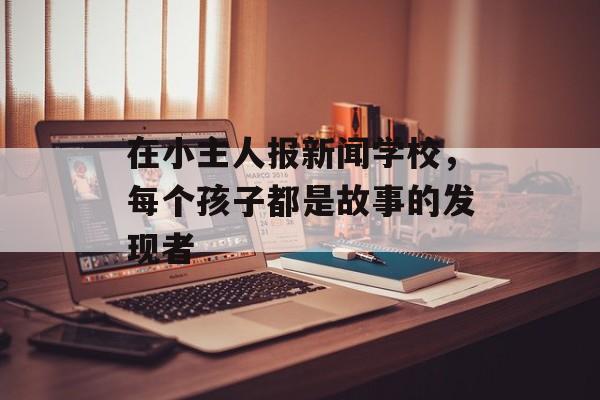 在小主人报新闻学校，每个孩子都是故事的发现者-第1张图片-