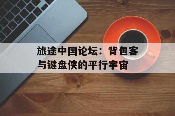 旅途中国论坛：背包客与键盘侠的平行宇宙-第1张图片-