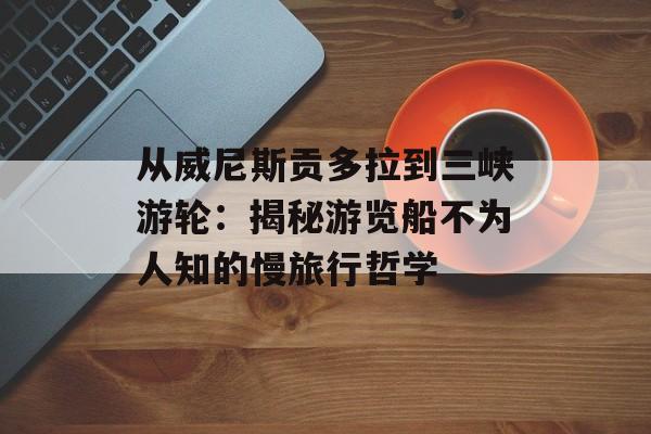 从威尼斯贡多拉到三峡游轮：揭秘游览船不为人知的慢旅行哲学-第1张图片-