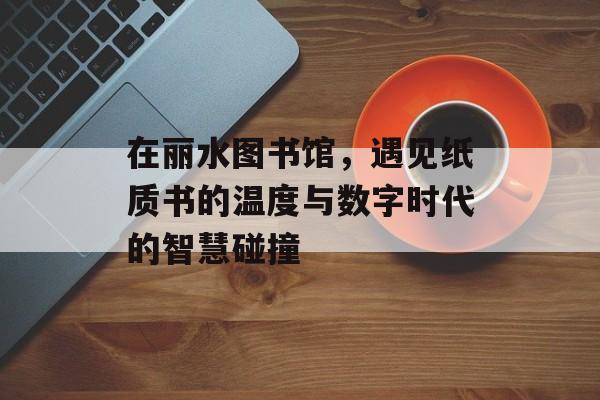 在丽水图书馆，遇见纸质书的温度与数字时代的智慧碰撞-第1张图片-