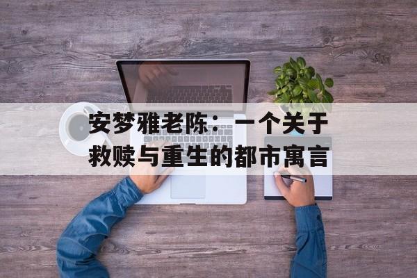 安梦雅老陈:一个关于救赎与重生的都市寓言-第1张图片- 安梦雅老陈:一个关于救赎与重生的都市寓言-第1张图片-