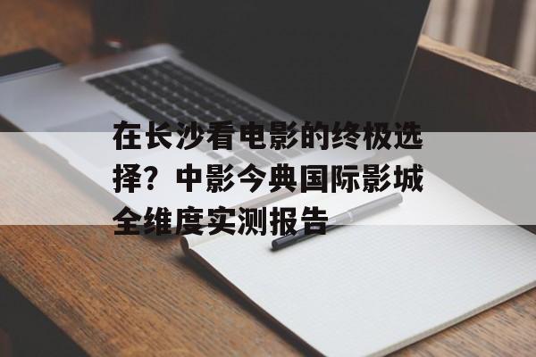 在长沙看电影的终极选择？中影今典国际影城全维度实测报告-第1张图片-