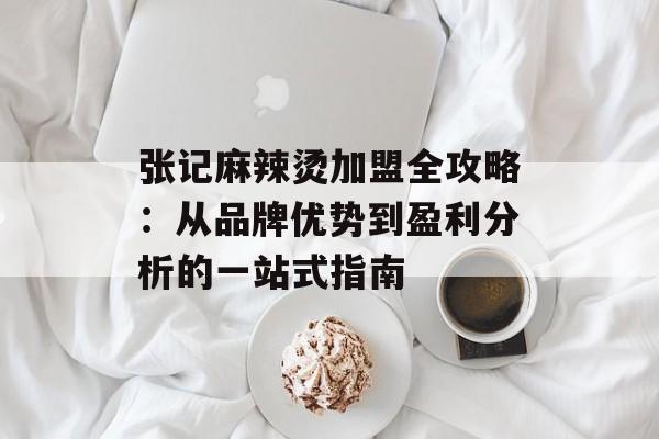 张记麻辣烫加盟全攻略：从品牌优势到盈利分析的一站式指南-第1张图片-