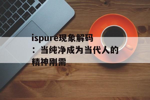 ispure现象解码：当纯净成为当代人的精神刚需-第1张图片-