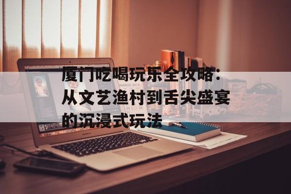 厦门吃喝玩乐全攻略：从文艺渔村到舌尖盛宴的沉浸式玩法-第1张图片-