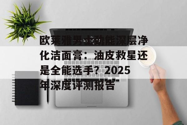 欧莱雅男士劲能深层净化洁面膏：油皮救星还是全能选手？2025年深度评测报告-第1张图片-