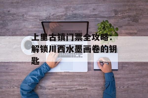 上里古镇门票全攻略：解锁川西水墨画卷的钥匙-第1张图片-