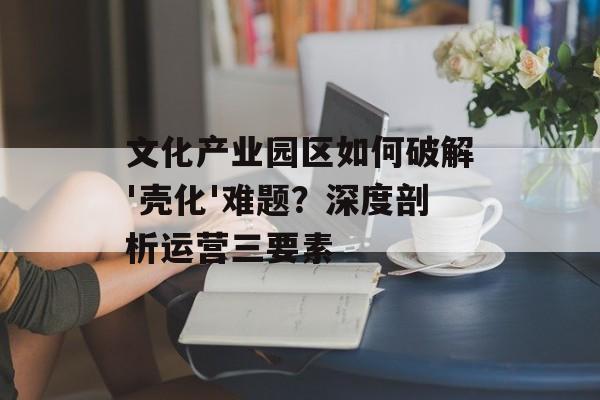 文化产业园区如何破解'壳化'难题？深度剖析运营三要素-第1张图片-