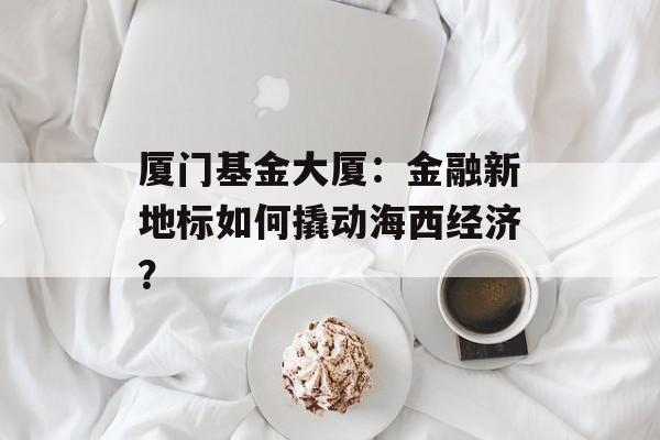 厦门基金大厦：金融新地标如何撬动海西经济？-第1张图片-
