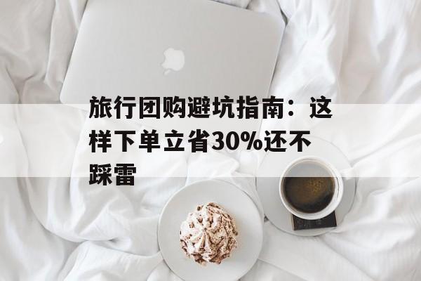 旅行团购避坑指南：这样下单立省30%还不踩雷-第1张图片-