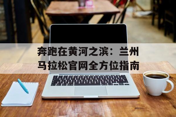 奔跑在黄河之滨：兰州马拉松官网全方位指南-第1张图片-
