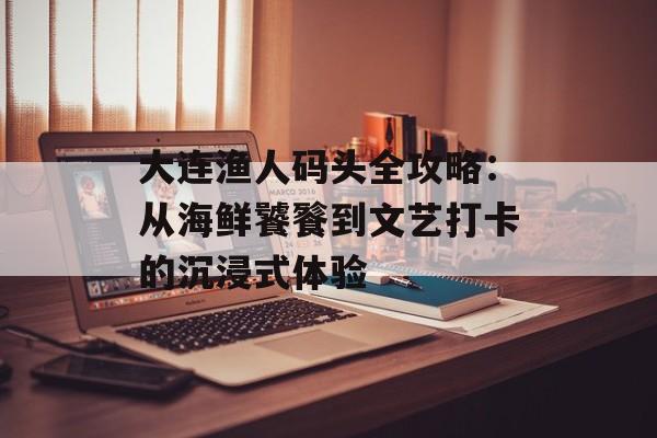 大连渔人码头全攻略：从海鲜饕餮到文艺打卡的沉浸式体验-第1张图片-